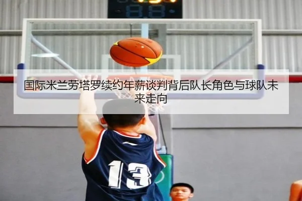 国际米兰劳塔罗续约年薪谈判背后队长角色与球队未来走向
