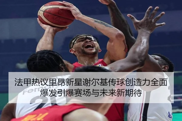 法甲热议里昂新星谢尔基传球创造力全面爆发引爆赛场与未来新期待