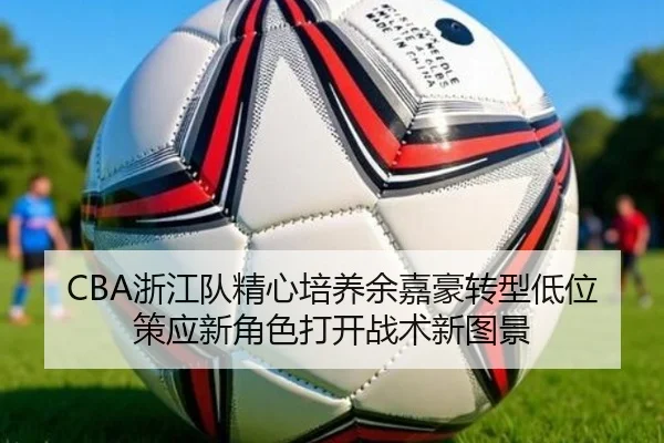CBA浙江队精心培养余嘉豪转型低位策应新角色打开战术新图景
