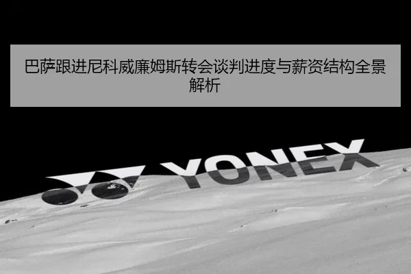 巴萨跟进尼科威廉姆斯转会谈判进度与薪资结构全景解析