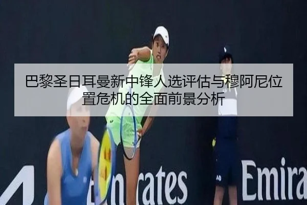 巴黎圣日耳曼新中锋人选评估与穆阿尼位置危机的全面前景分析