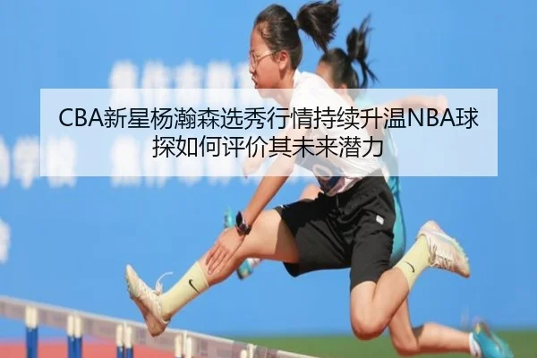 CBA新星杨瀚森选秀行情持续升温NBA球探如何评价其未来潜力