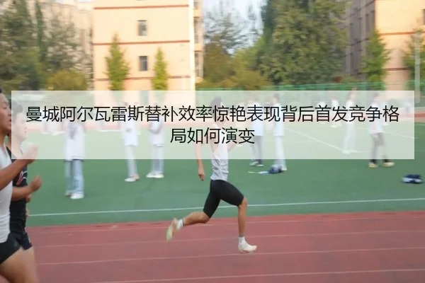 曼城阿尔瓦雷斯替补效率惊艳表现背后首发竞争格局如何演变