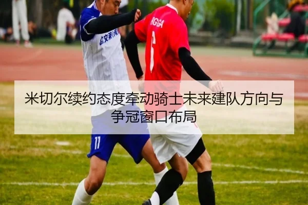 米切尔续约态度牵动骑士未来建队方向与争冠窗口布局