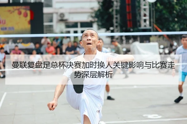 曼联复盘足总杯决赛加时换人关键影响与比赛走势深层解析