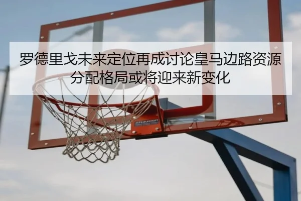 罗德里戈未来定位再成讨论皇马边路资源分配格局或将迎来新变化