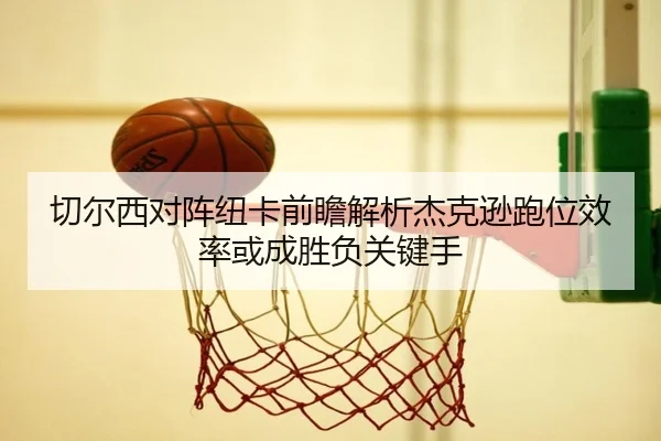 切尔西对阵纽卡前瞻解析杰克逊跑位效率或成胜负关键手