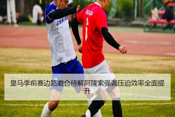 皇马季前赛边路磨合待解阿隆索强调压迫效率全面提升